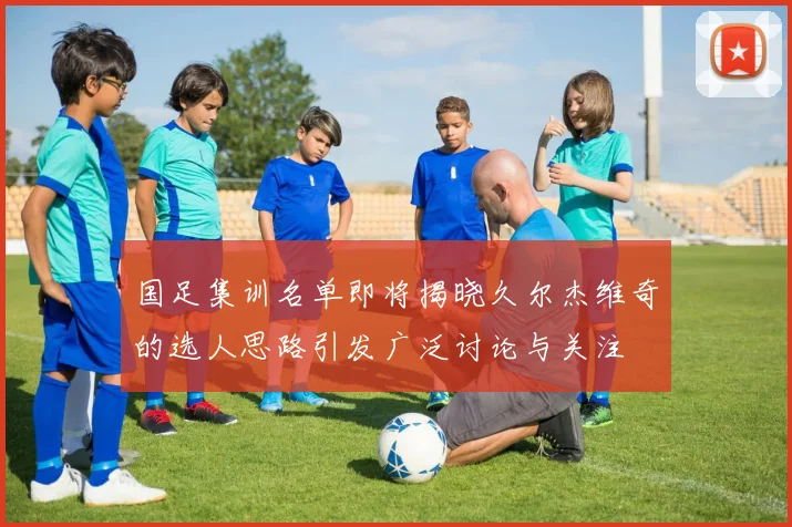国足集训名单即将揭晓久尔杰维奇的选人思路引发广泛讨论与关注