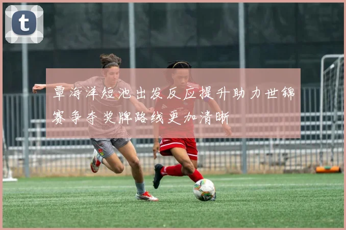 覃海洋短池出发反应提升助力世锦赛争夺奖牌路线更加清晰