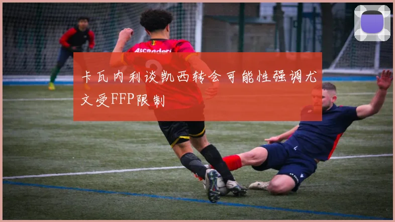 卡瓦内利谈凯西转会可能性强调尤文受FFP限制