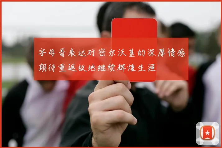 字母哥表达对密尔沃基的深厚情感期待重返故地继续辉煌生涯