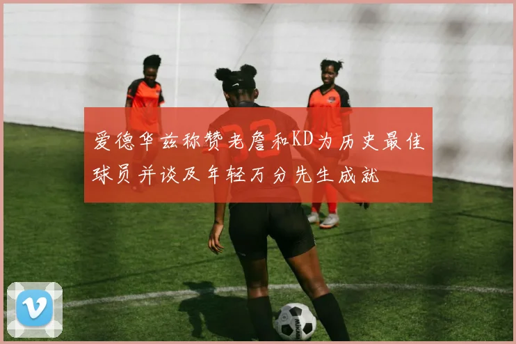 爱德华兹称赞老詹和KD为历史最佳球员并谈及年轻万分先生成就