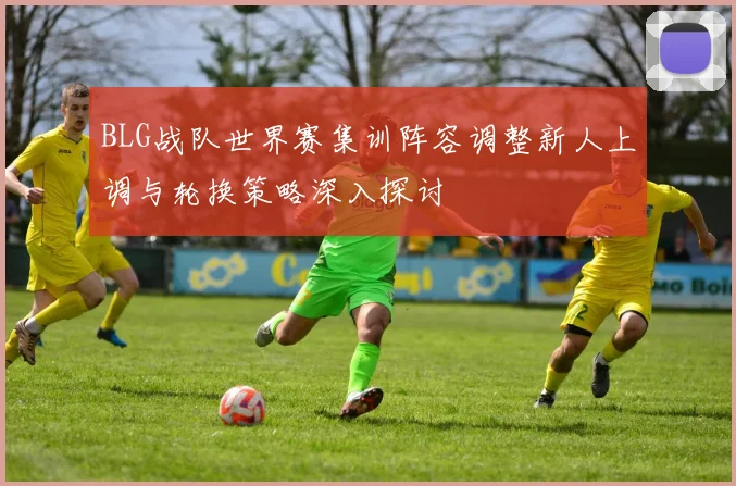 BLG战队世界赛集训阵容调整新人上调与轮换策略深入探讨