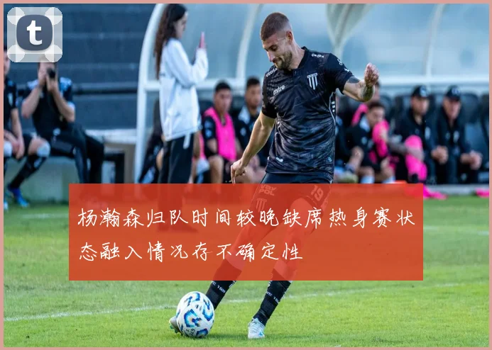 杨瀚森归队时间较晚缺席热身赛状态融入情况存不确定性