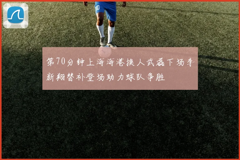 第70分钟上海海港换人武磊下场李新翔替补登场助力球队争胜