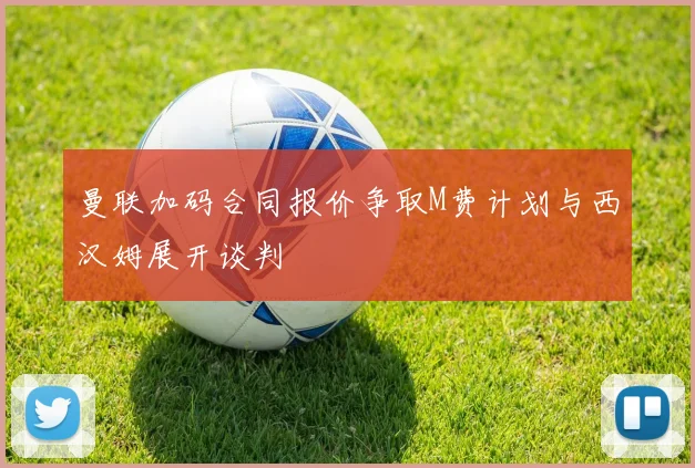 曼联加码合同报价争取M费计划与西汉姆展开谈判