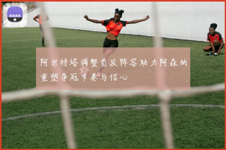 阿尔特塔调整首发阵容助力阿森纳重塑争冠节奏与信心